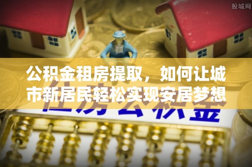 中阳公积金租房提取，如何让城市新居民轻松实现安居梦想
