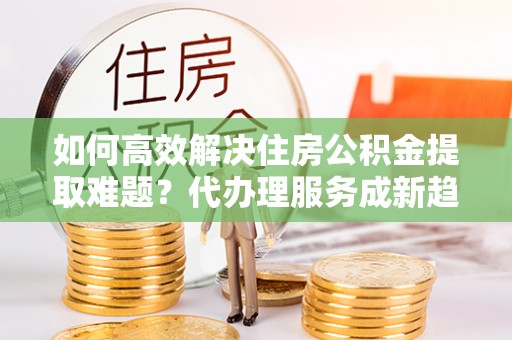 中阳如何高效解决住房公积金提取难题？代办理服务成新趋势