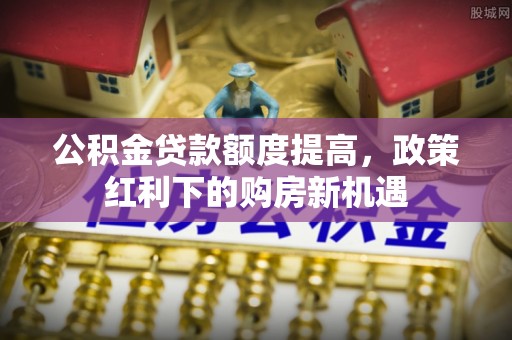 中阳公积金贷款额度提高，政策红利下的购房新机遇