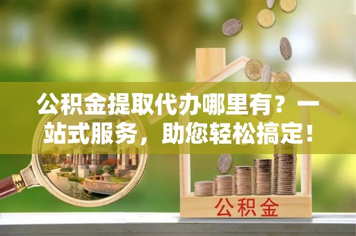中阳公积金提取代办哪里有？一站式服务，助您轻松搞定！